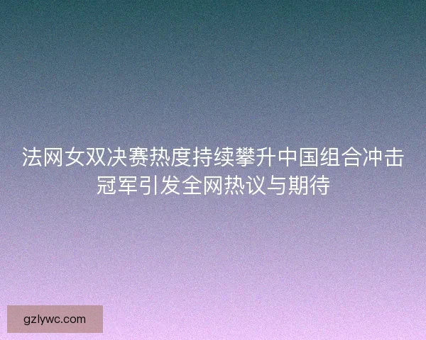 法网女双决赛热度持续攀升中国组合冲击冠军引发全网热议与期待